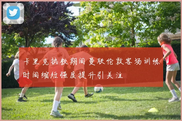 卡里克执教期间曼联伦敦客场训练时间缩短强度提升引关注