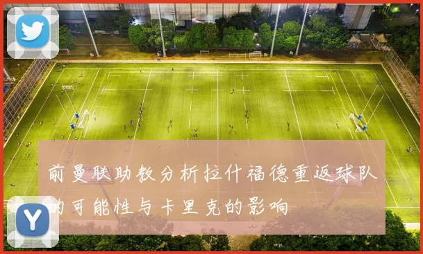 前曼联助教分析拉什福德重返球队的可能性与卡里克的影响