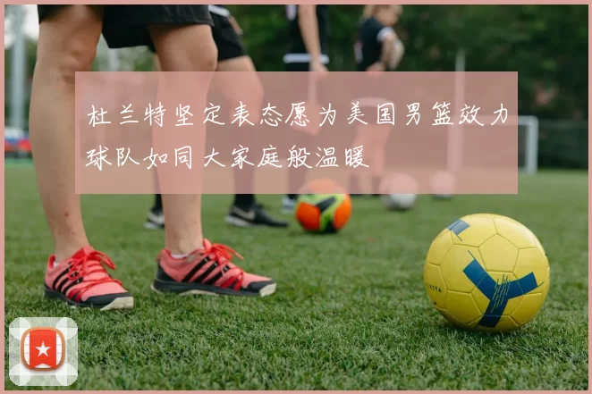 杜兰特坚定表态愿为美国男篮效力球队如同大家庭般温暖