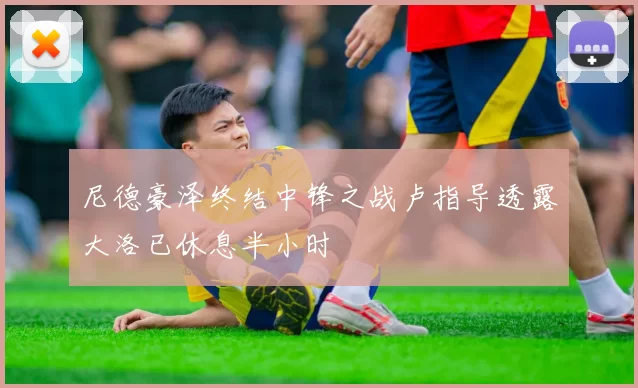 尼德豪泽终结中锋之战卢指导透露大洛已休息半小时