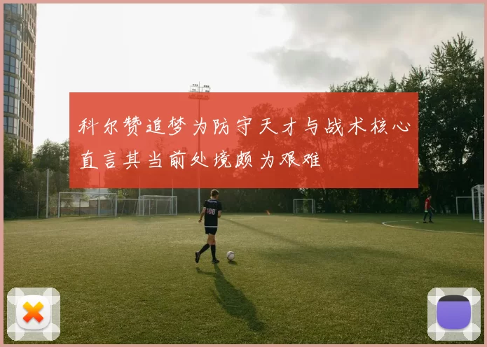 科尔赞追梦为防守天才与战术核心直言其当前处境颇为艰难