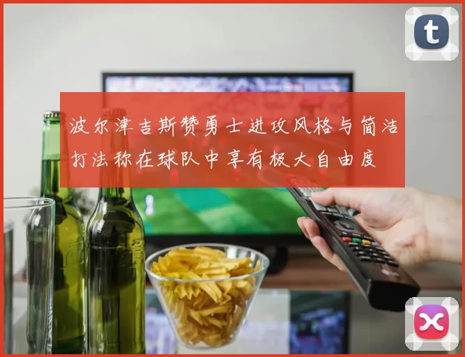 波尔津吉斯赞勇士进攻风格与简洁打法称在球队中享有极大自由度