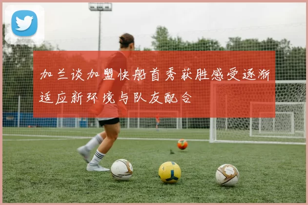 加兰谈加盟快船首秀获胜感受逐渐适应新环境与队友配合