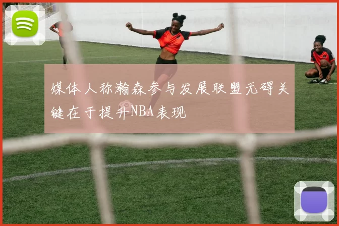 媒体人称瀚森参与发展联盟无碍关键在于提升NBA表现