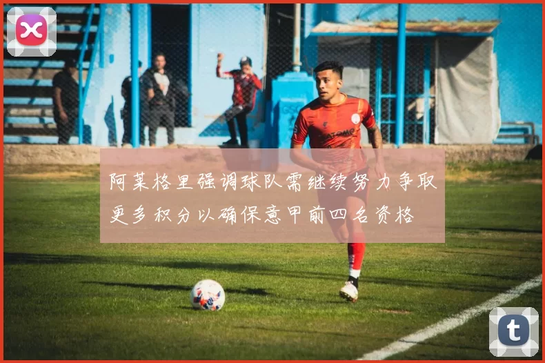 阿莱格里强调球队需继续努力争取更多积分以确保意甲前四名资格