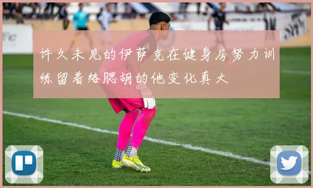 许久未见的伊萨克在健身房努力训练留着络腮胡的他变化真大