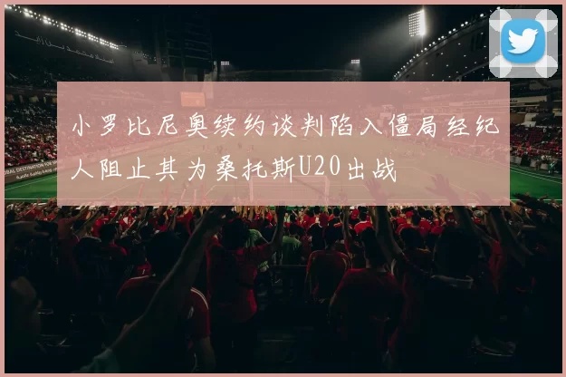 小罗比尼奥续约谈判陷入僵局经纪人阻止其为桑托斯U20出战