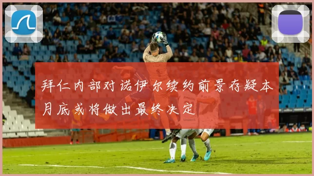 拜仁内部对诺伊尔续约前景存疑本月底或将做出最终决定