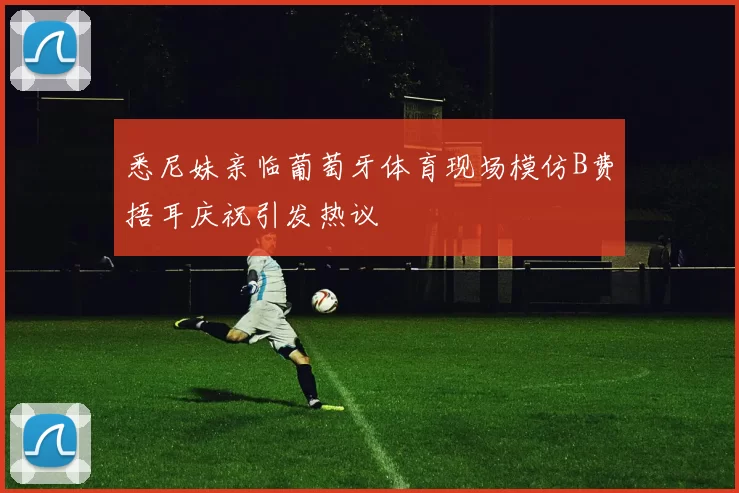 悉尼妹亲临葡萄牙体育现场模仿B费捂耳庆祝引发热议