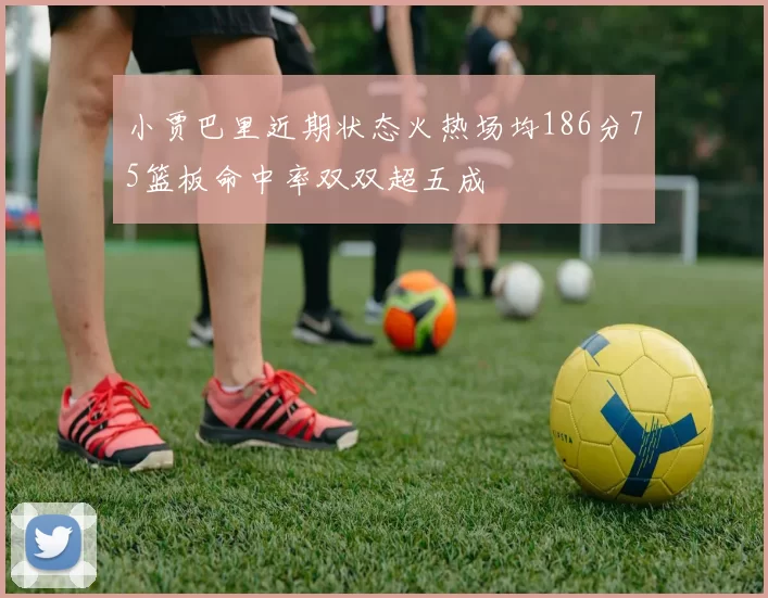 小贾巴里近期状态火热场均186分75篮板命中率双双超五成