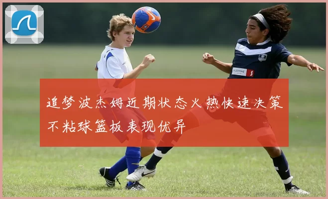 追梦波杰姆近期状态火热快速决策不粘球篮板表现优异