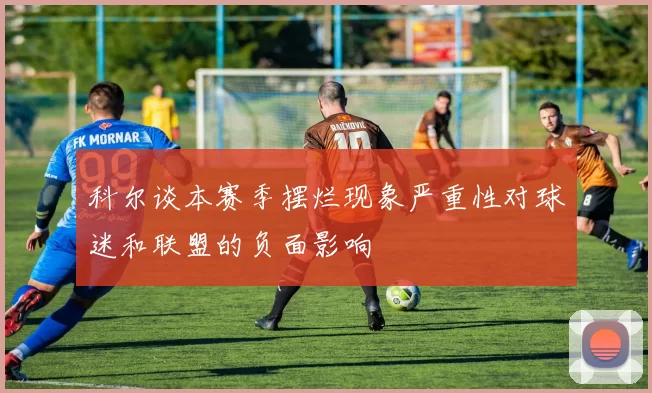 科尔谈本赛季摆烂现象严重性对球迷和联盟的负面影响