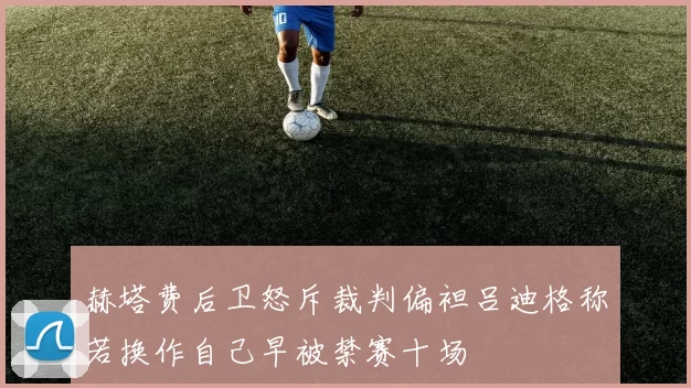 赫塔费后卫怒斥裁判偏袒吕迪格称若换作自己早被禁赛十场