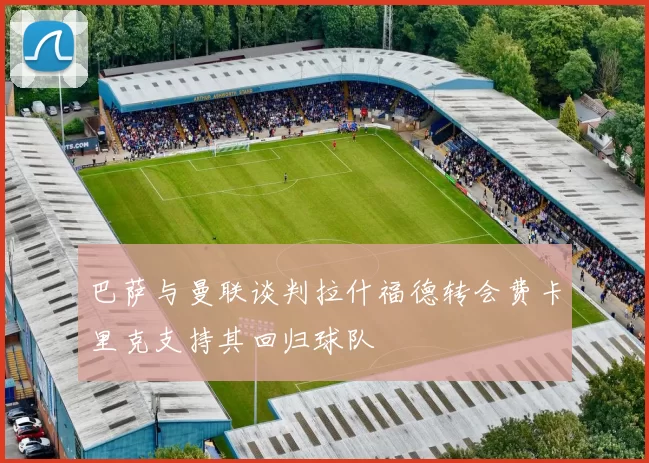 巴萨与曼联谈判拉什福德转会费卡里克支持其回归球队