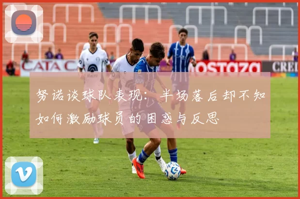 努诺谈球队表现：半场落后却不知如何激励球员的困惑与反思