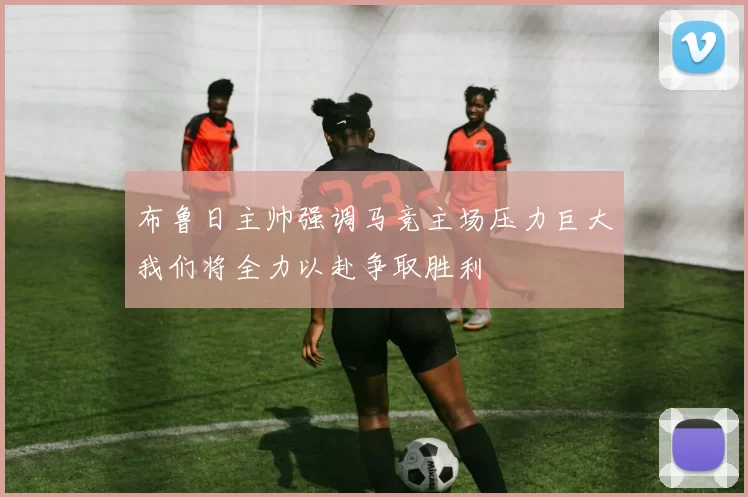 布鲁日主帅强调马竞主场压力巨大我们将全力以赴争取胜利