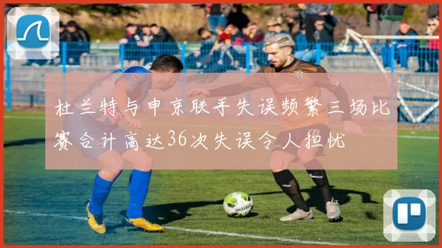 杜兰特与申京联手失误频繁三场比赛合计高达36次失误令人担忧